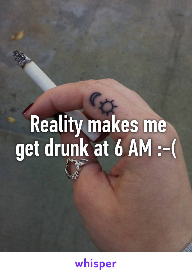  Reality makes me get drunk at 6 AM :-(