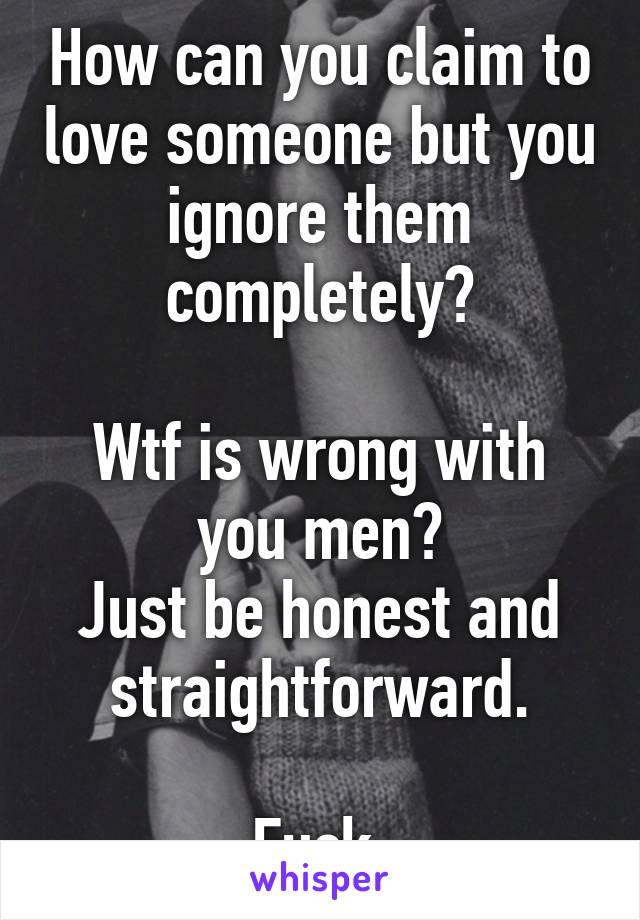 How can you claim to love someone but you ignore them completely?

Wtf is wrong with you men?
Just be honest and straightforward.

Fuck.