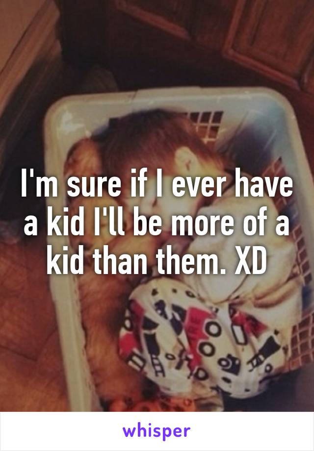 I'm sure if I ever have a kid I'll be more of a kid than them. XD