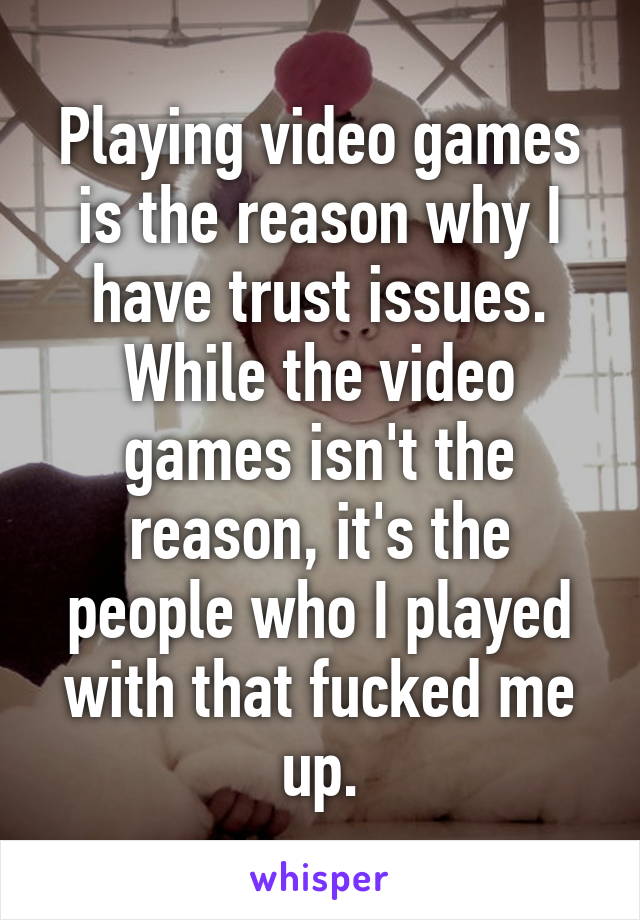 Playing video games is the reason why I have trust issues. While the video games isn't the reason, it's the people who I played with that fucked me up.