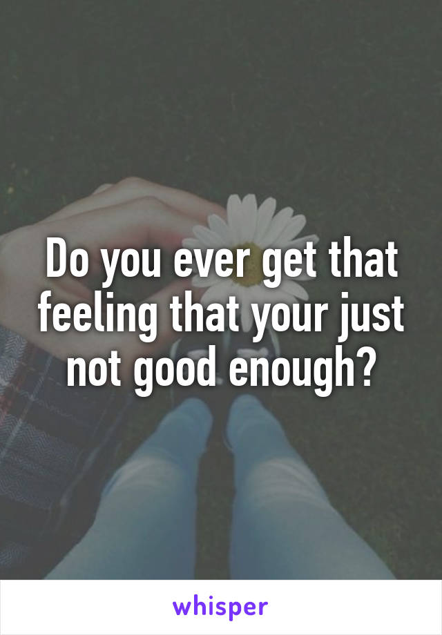 Do you ever get that feeling that your just not good enough?