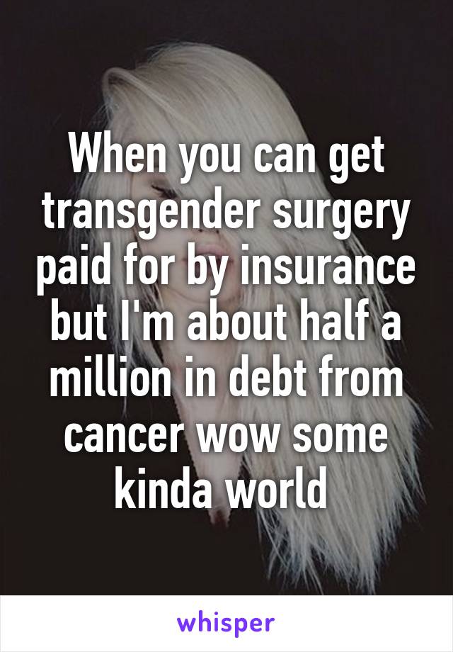 When you can get transgender surgery paid for by insurance but I'm about half a million in debt from cancer wow some kinda world 