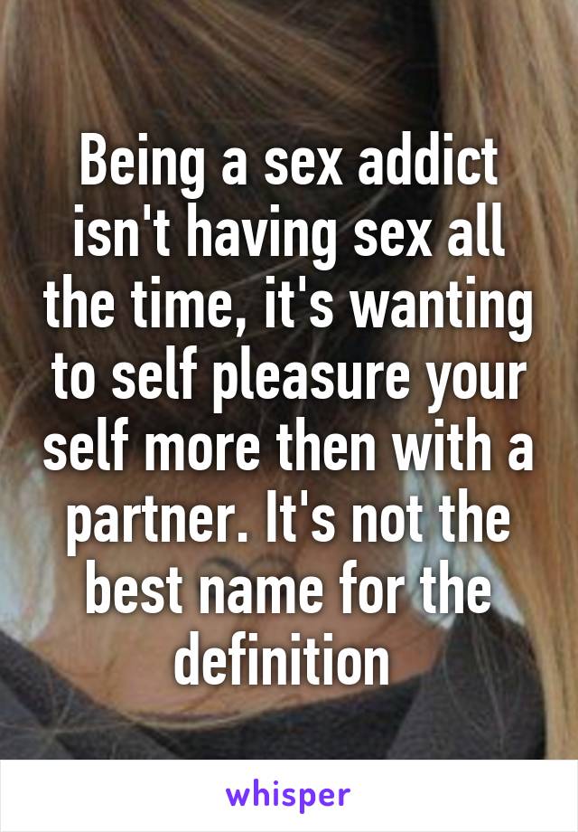 Being a sex addict isn't having sex all the time, it's wanting to self pleasure your self more then with a partner. It's not the best name for the definition 