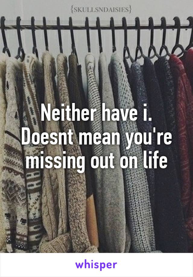 Neither have i. Doesnt mean you're missing out on life