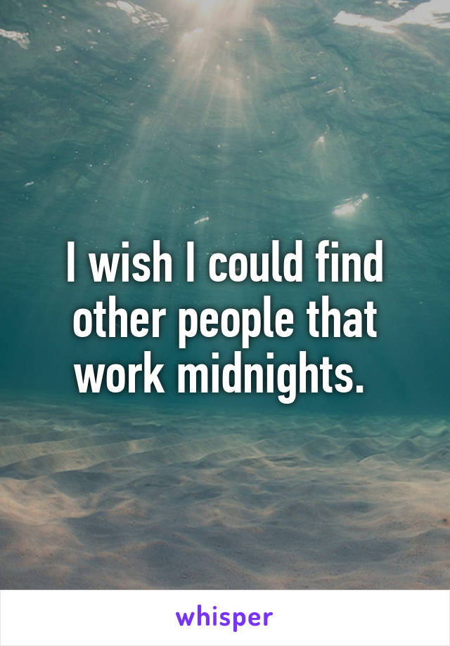 I wish I could find other people that work midnights. 