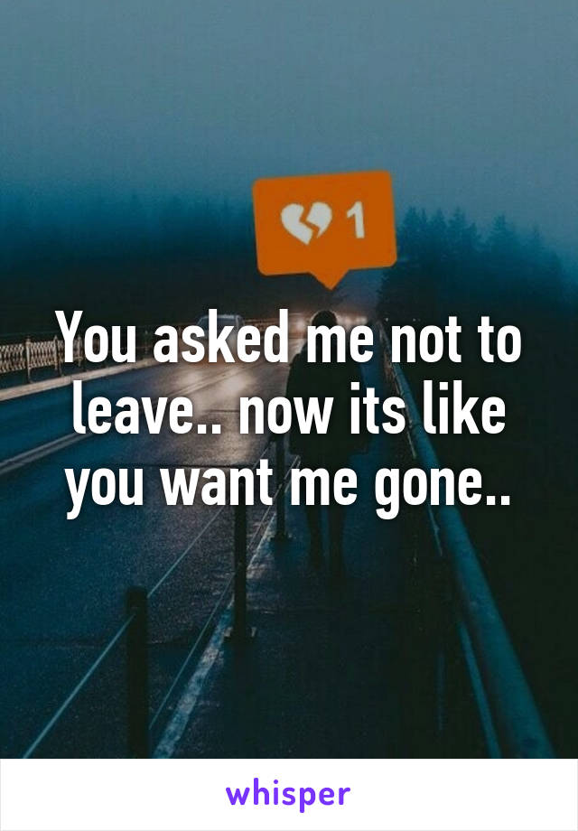 You asked me not to leave.. now its like you want me gone..