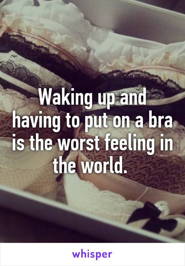 Waking up and having to put on a bra is the worst feeling in the world. 