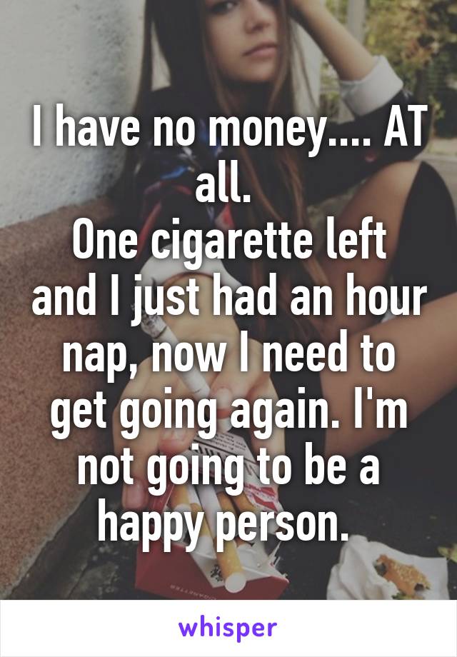 I have no money.... AT all. 
One cigarette left and I just had an hour nap, now I need to get going again. I'm not going to be a happy person. 