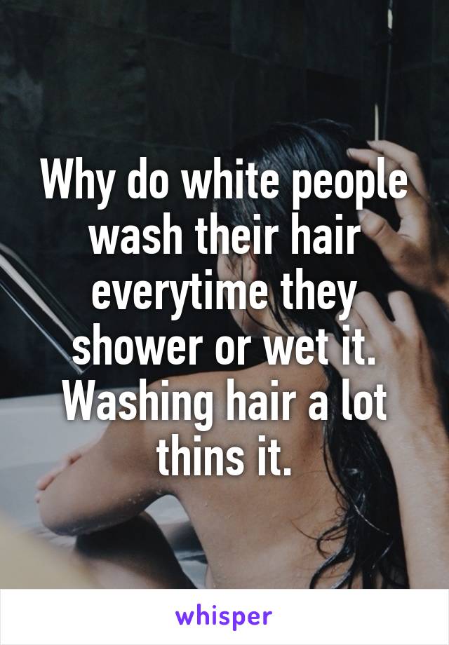 Why do white people wash their hair everytime they shower or wet it. Washing hair a lot thins it.