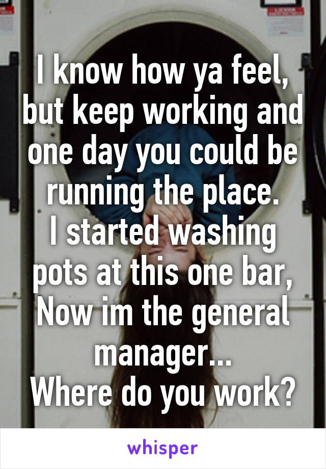 I know how ya feel, but keep working and one day you could be running the place.
I started washing pots at this one bar, Now im the general manager...
Where do you work?