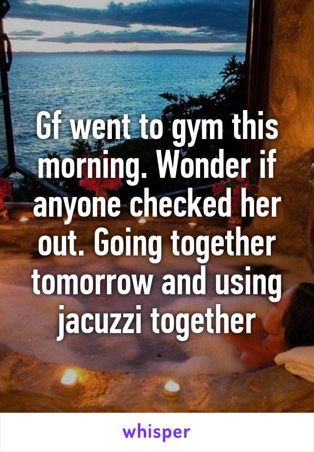 Gf went to gym this morning. Wonder if anyone checked her out. Going together tomorrow and using jacuzzi together