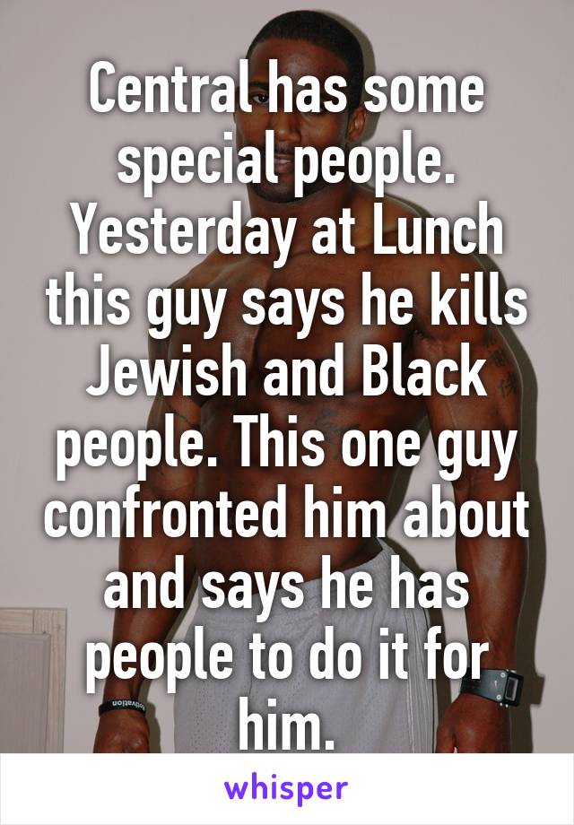 Central has some special people. Yesterday at Lunch this guy says he kills Jewish and Black people. This one guy confronted him about and says he has people to do it for him.