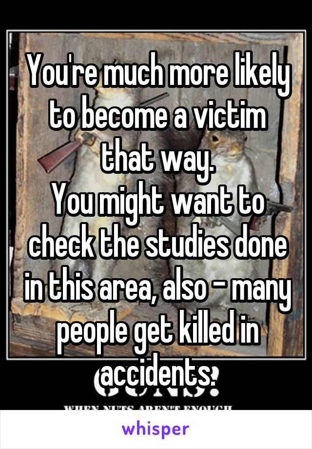 You're much more likely to become a victim that way.
You might want to check the studies done in this area, also - many people get killed in accidents.