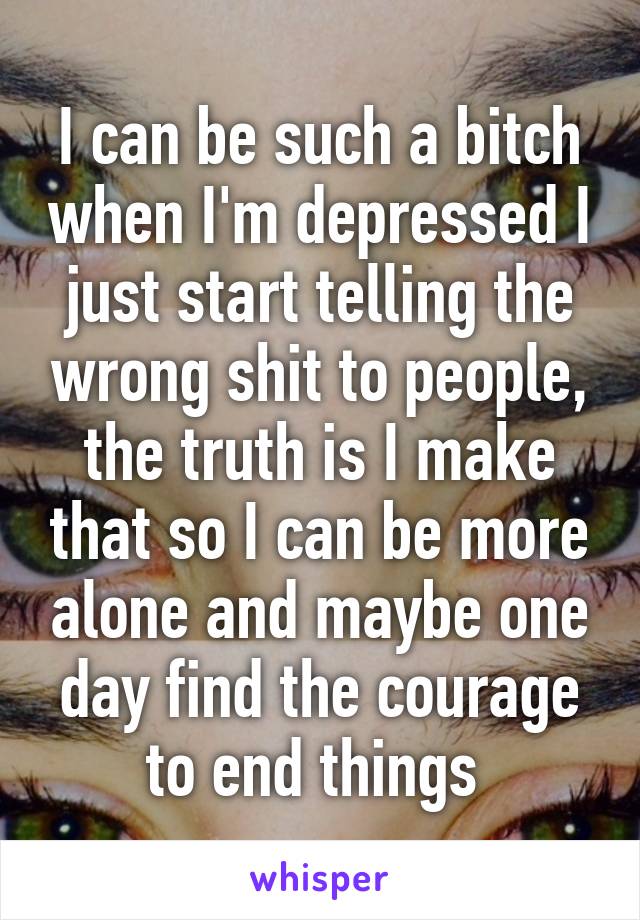 I can be such a bitch when I'm depressed I just start telling the wrong shit to people, the truth is I make that so I can be more alone and maybe one day find the courage to end things 