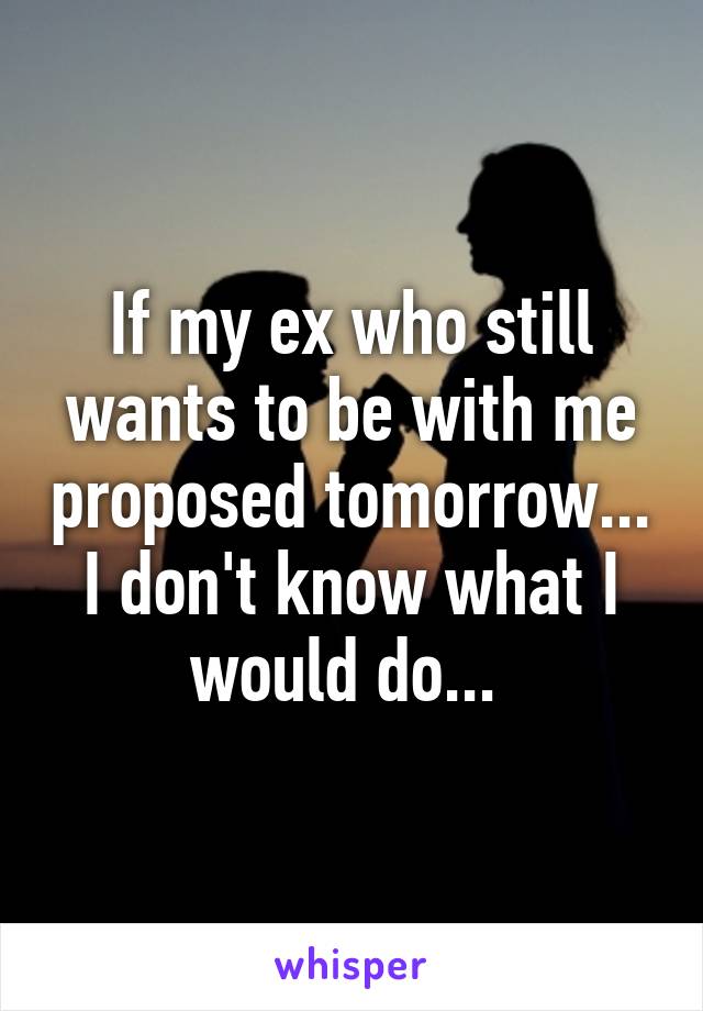 If my ex who still wants to be with me proposed tomorrow... I don't know what I would do... 