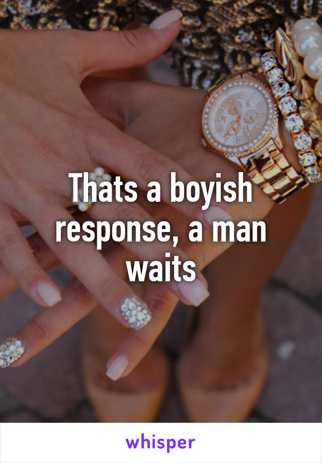 Thats a boyish response, a man waits