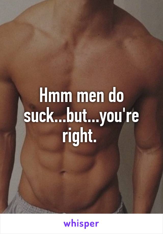 Hmm men do suck...but...you're right. 