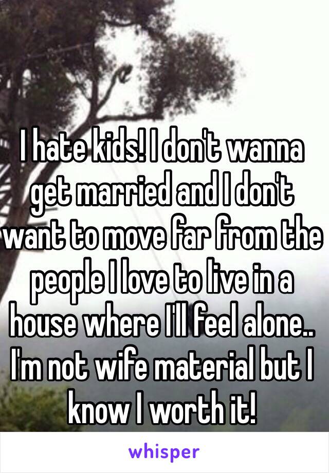 I hate kids! I don't wanna get married and I don't want to move far from the people I love to live in a house where I'll feel alone.. I'm not wife material but I know I worth it! 