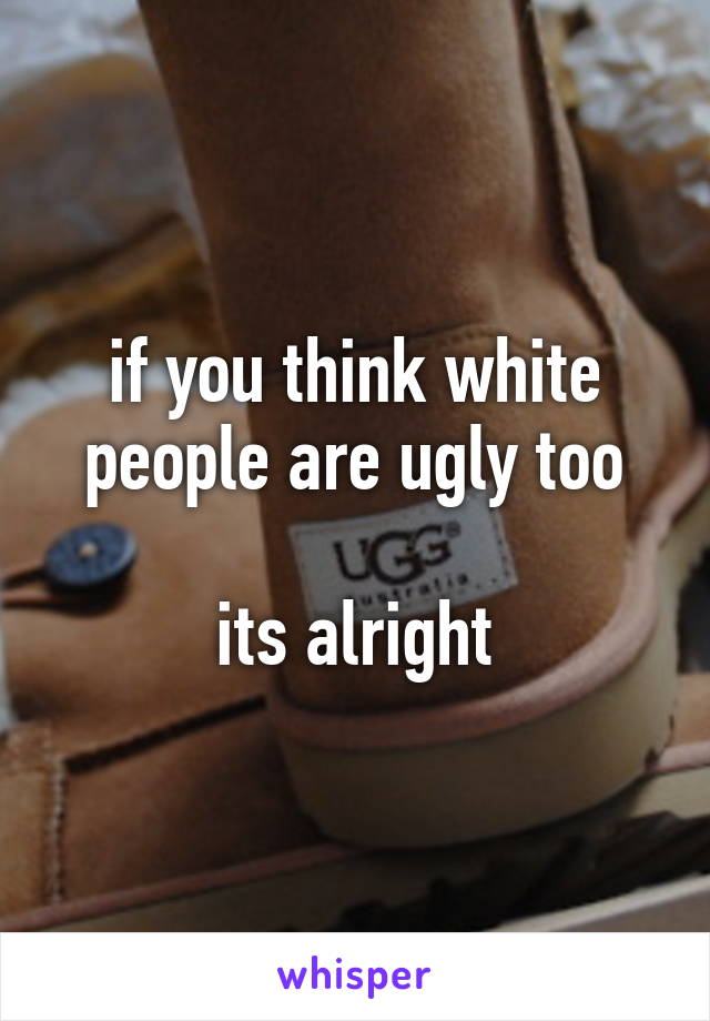 if you think white people are ugly too

its alright