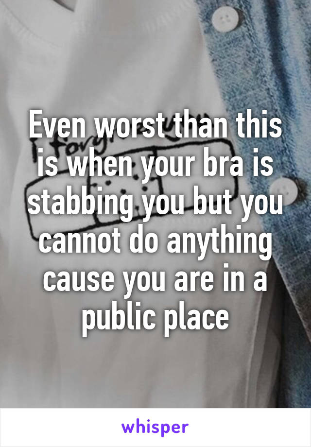 Even worst than this is when your bra is stabbing you but you cannot do anything cause you are in a public place