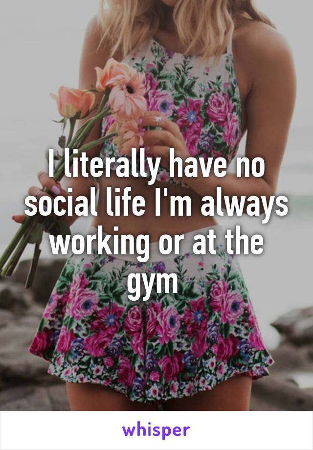 I literally have no social life I'm always working or at the gym 