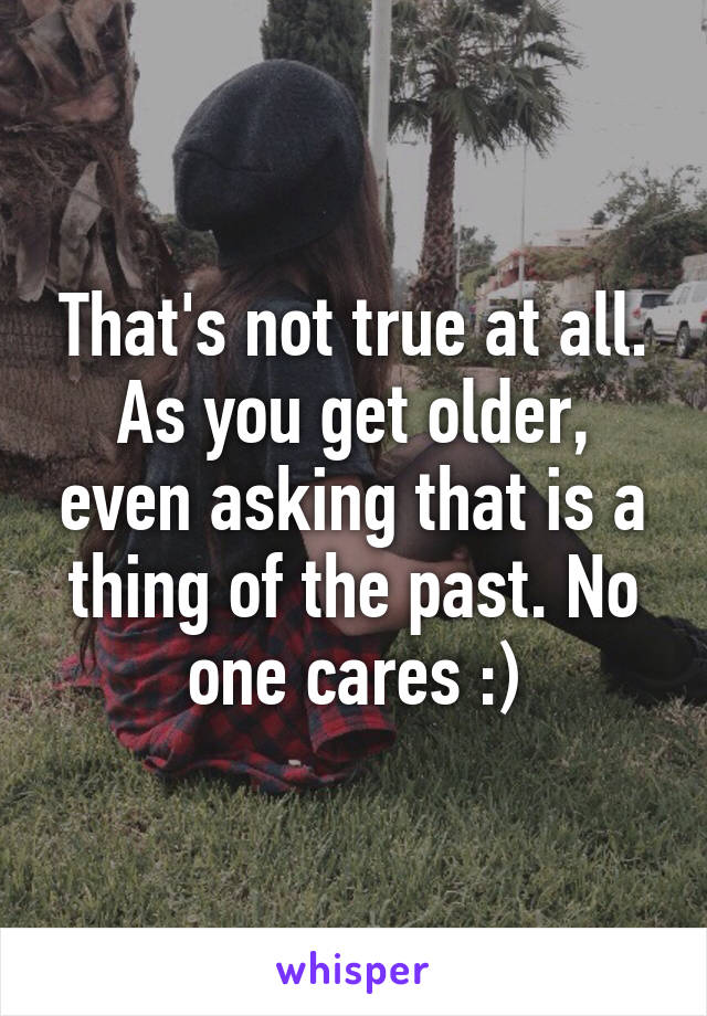 That's not true at all. As you get older, even asking that is a thing of the past. No one cares :)