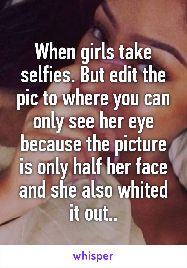 When girls take selfies. But edit the pic to where you can only see her eye because the picture is only half her face and she also whited it out..