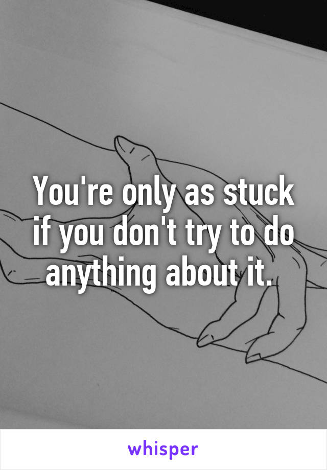 You're only as stuck if you don't try to do anything about it. 