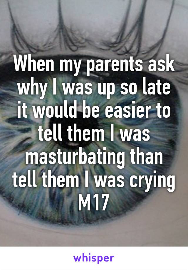 When my parents ask why I was up so late it would be easier to tell them I was masturbating than tell them I was crying
M17