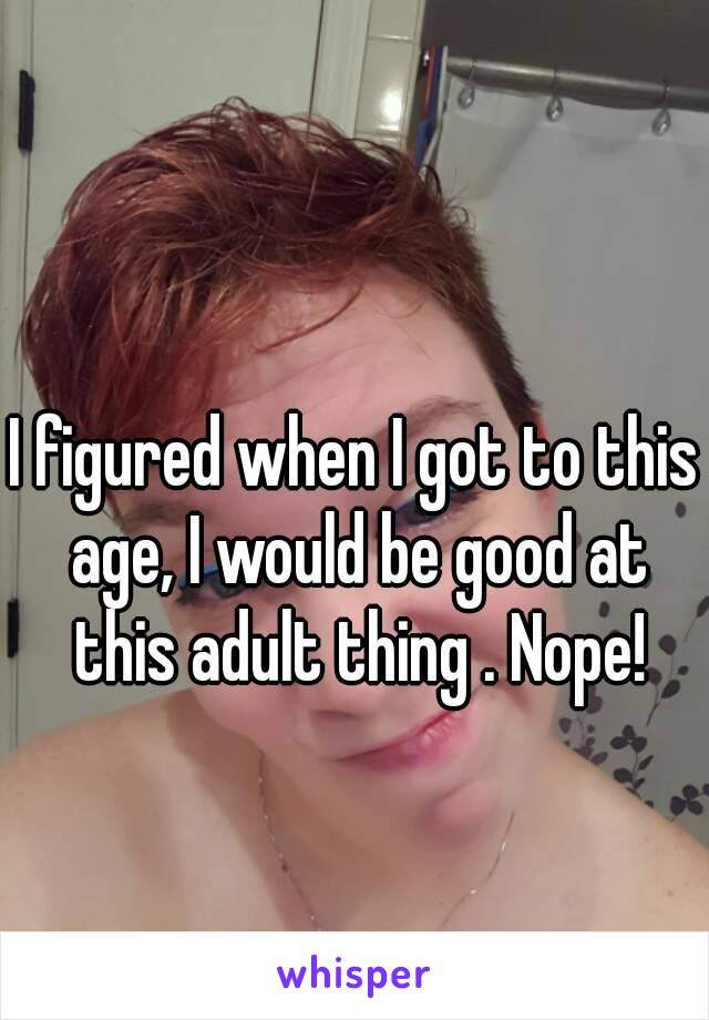 I figured when I got to this age, I would be good at this adult thing . Nope!