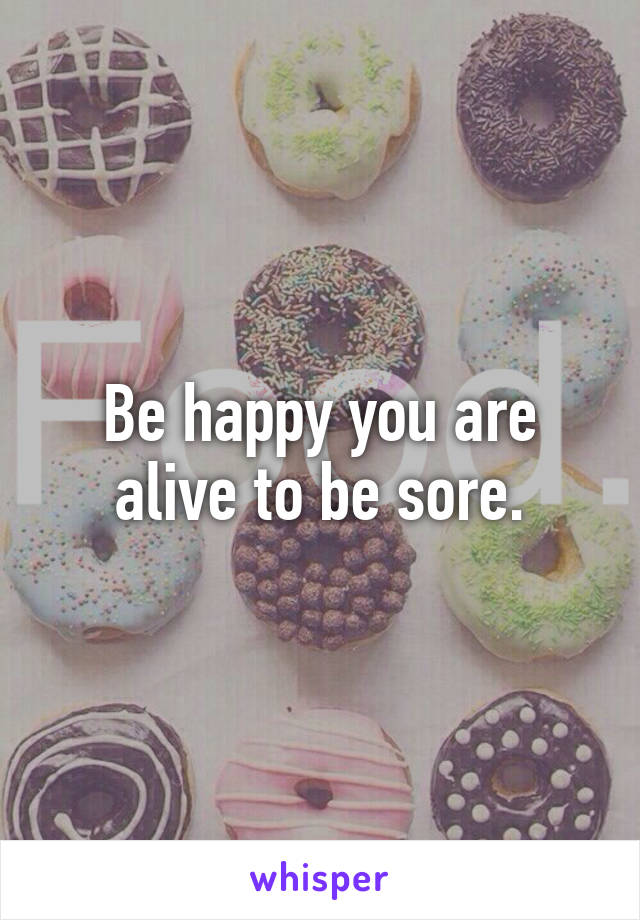 Be happy you are alive to be sore.