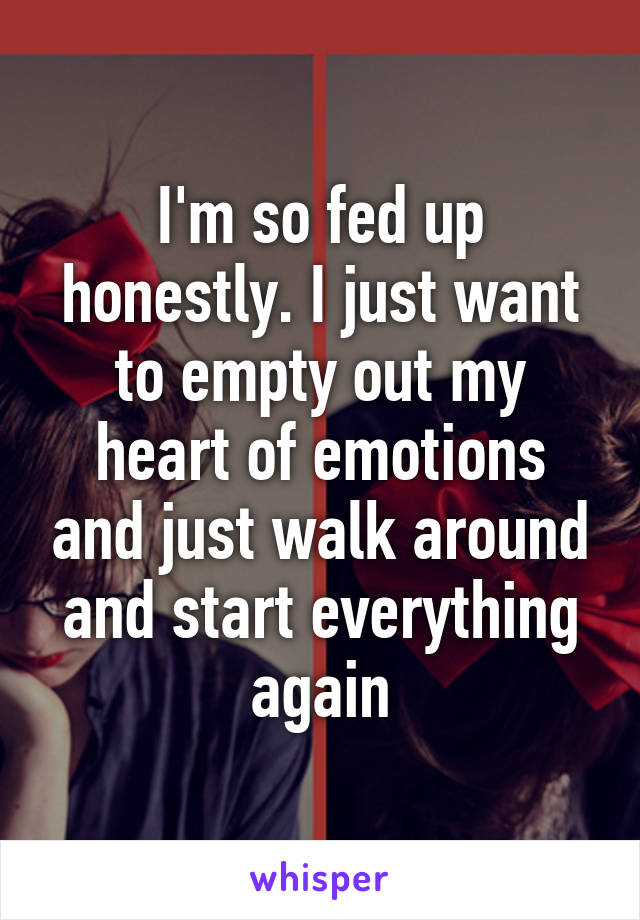 I'm so fed up honestly. I just want to empty out my heart of emotions and just walk around and start everything again