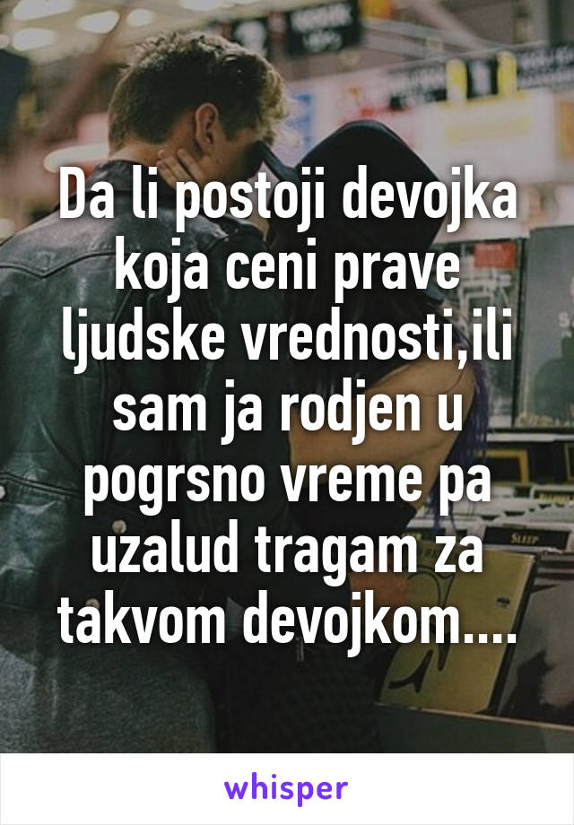 Da li postoji devojka koja ceni prave ljudske vrednosti,ili sam ja rodjen u pogrsno vreme pa uzalud tragam za takvom devojkom....