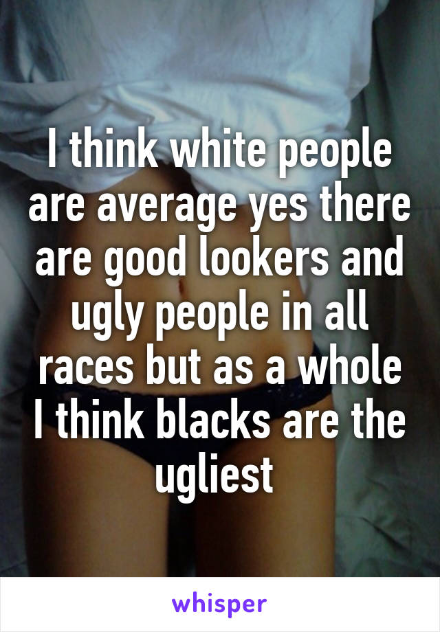 I think white people are average yes there are good lookers and ugly people in all races but as a whole I think blacks are the ugliest 