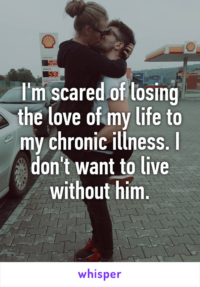 I'm scared of losing the love of my life to my chronic illness. I don't want to live without him.