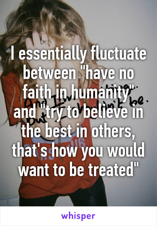 I essentially fluctuate between "have no faith in humanity" and "try to believe in the best in others, that's how you would want to be treated"