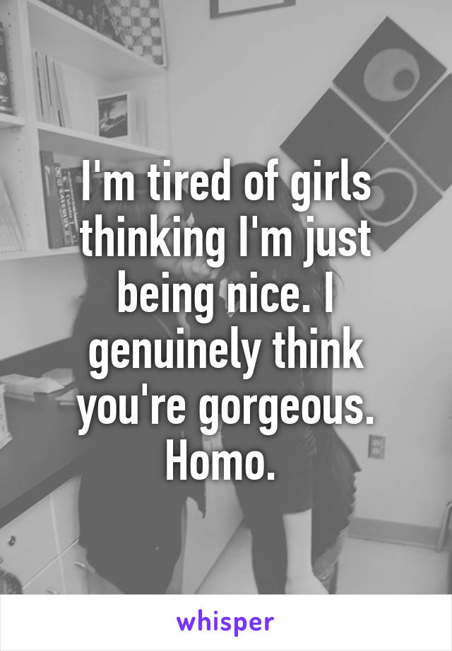 I'm tired of girls thinking I'm just being nice. I genuinely think you're gorgeous. Homo. 