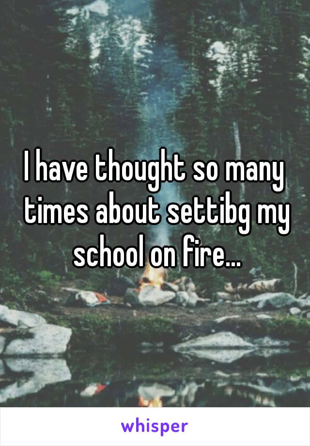 I have thought so many times about settibg my school on fire...