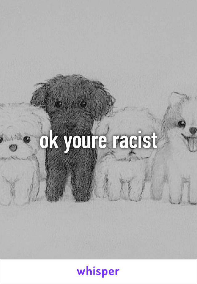 ok youre racist