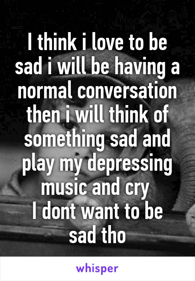 I think i love to be sad i will be having a normal conversation then i will think of something sad and play my depressing music and cry 
I dont want to be sad tho