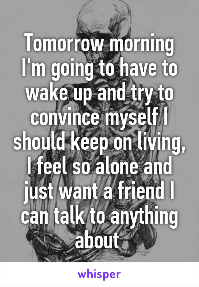 Tomorrow morning I'm going to have to wake up and try to convince myself I should keep on living, I feel so alone and just want a friend I can talk to anything about 