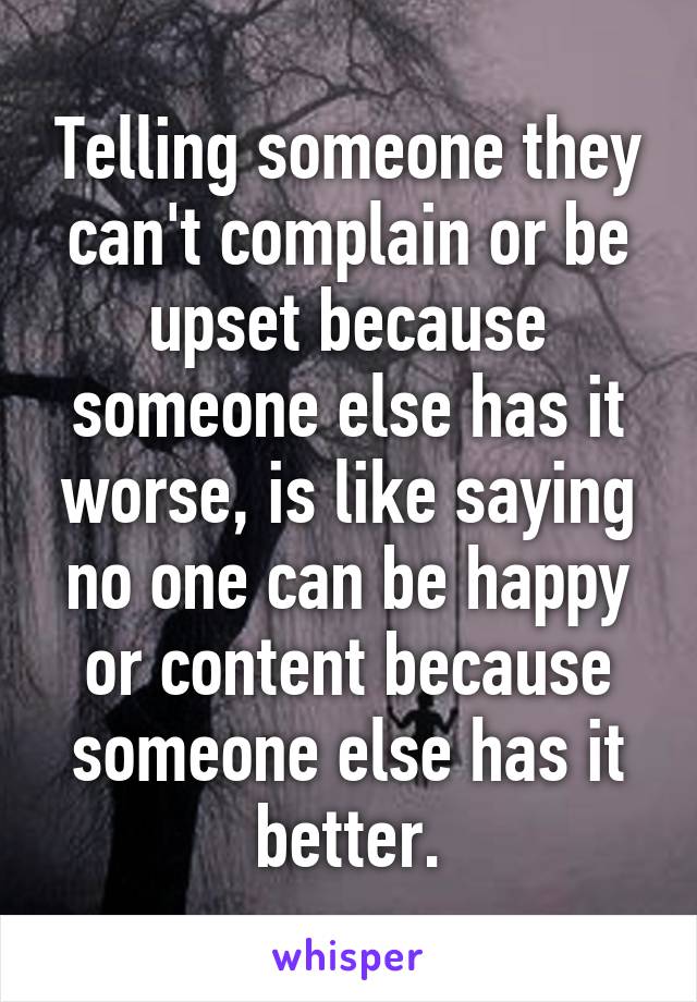 Telling someone they can't complain or be upset because someone else has it worse, is like saying no one can be happy or content because someone else has it better.