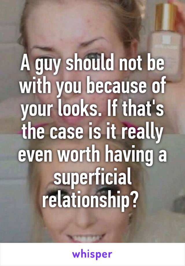 A guy should not be with you because of your looks. If that's the case is it really even worth having a superficial relationship? 