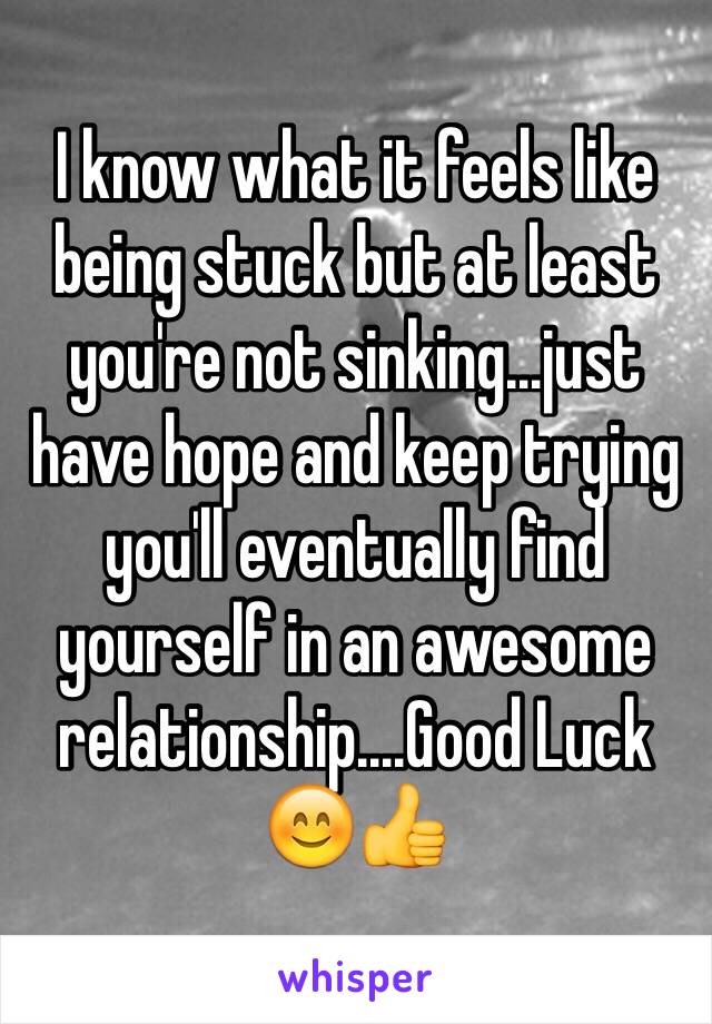 I know what it feels like being stuck but at least you're not sinking...just have hope and keep trying you'll eventually find yourself in an awesome relationship....Good Luck 😊👍