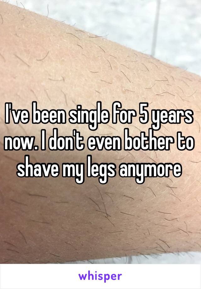 I've been single for 5 years now. I don't even bother to shave my legs anymore 