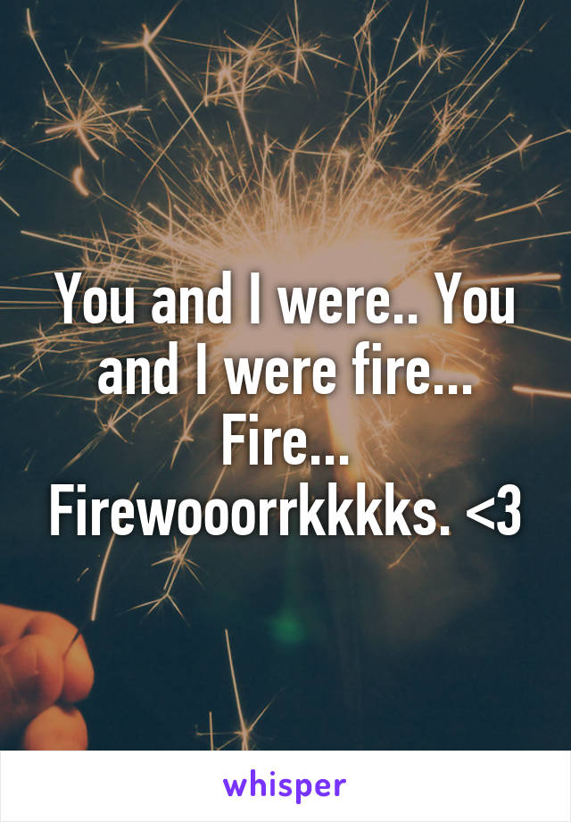 You and I were.. You and I were fire... Fire... Firewooorrkkkks. <3