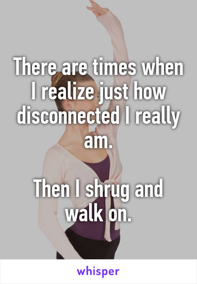 There are times when I realize just how disconnected I really am.

Then I shrug and walk on.