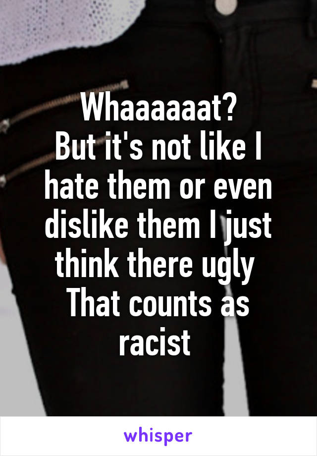 Whaaaaaat?
But it's not like I hate them or even dislike them I just think there ugly 
That counts as racist 