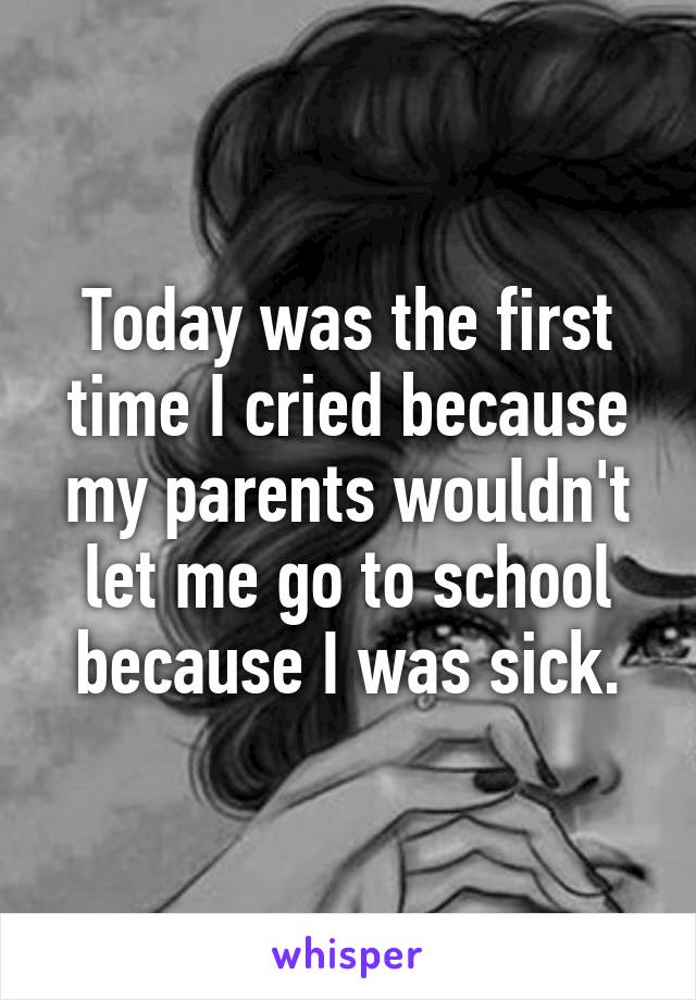 Today was the first time I cried because my parents wouldn't let me go to school because I was sick.