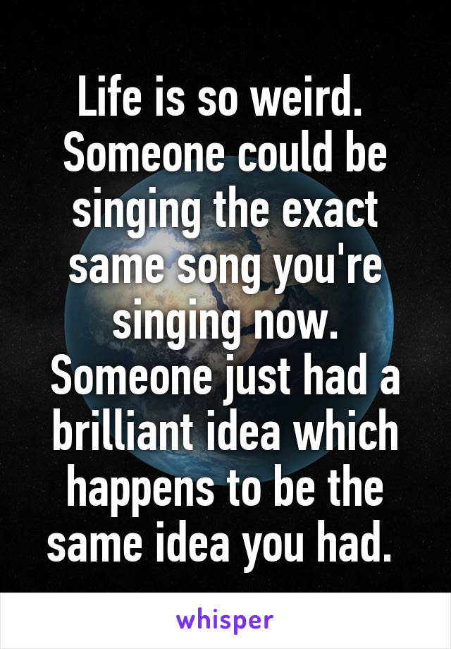 Life is so weird.  Someone could be singing the exact same song you're singing now. Someone just had a brilliant idea which happens to be the same idea you had. 